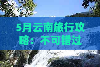 5月云南旅行攻略：不可错过的景点和路线推荐