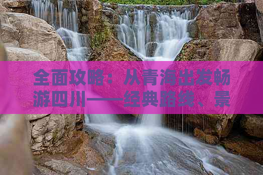 全面攻略：从青海出发畅游四川——经典路线、景点推荐及旅行小贴士