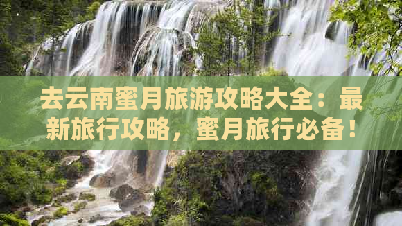 去云南蜜月旅游攻略大全：最新旅行攻略，蜜月旅行必备！