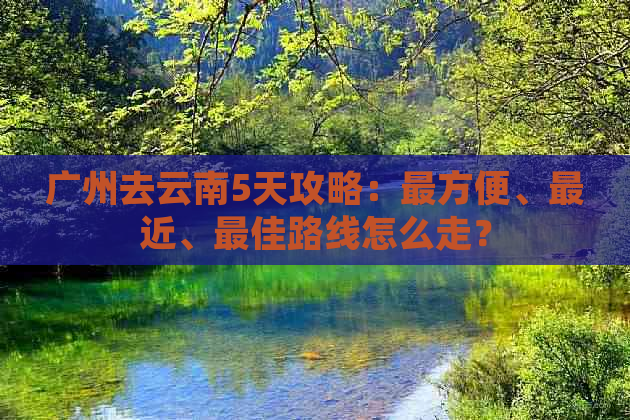 广州去云南5天攻略：最方便、最近、更佳路线怎么走？