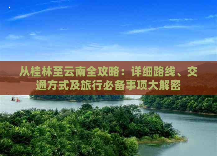 从桂林至云南全攻略：详细路线、交通方式及旅行必备事项大解密