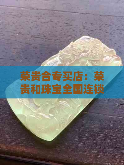 荣贵合专买店：荣贵和珠宝全国连锁，荣贵合提供翡翠可靠购买。