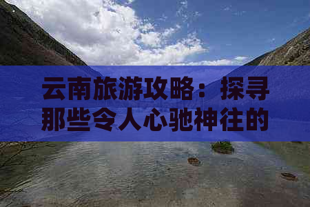 云南旅游攻略：探寻那些令人心驰神往的风景名胜和特色体验