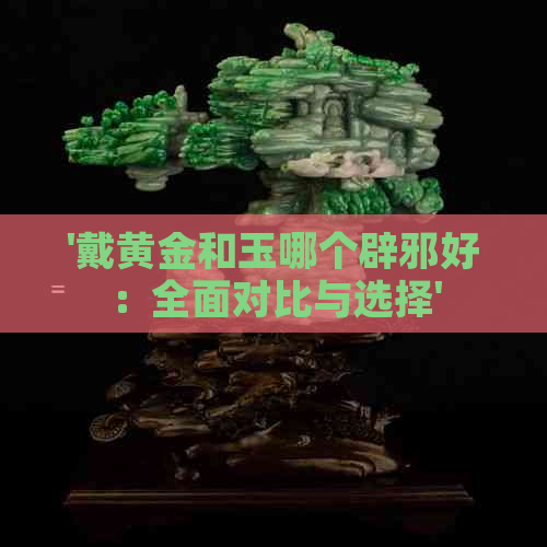 '戴黄金和玉哪个辟邪好：全面对比与选择'