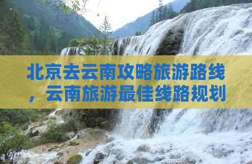 北京去云南攻略旅游路线，云南旅游更佳线路规划，自驾游指南与全攻略