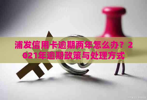 浦发信用卡逾期两年怎么办？2021年逾期政策与处理方式