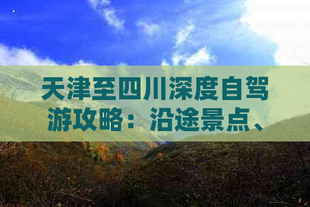 天津至四川深度自驾游攻略：沿途景点、路线规划、美食住宿一站式指南