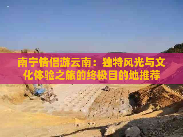 南宁情侣游云南：独特风光与文化体验之旅的终极目的地推荐