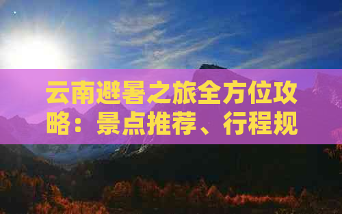 云南避暑之旅全方位攻略：景点推荐、行程规划、住宿选择和必备物品一览