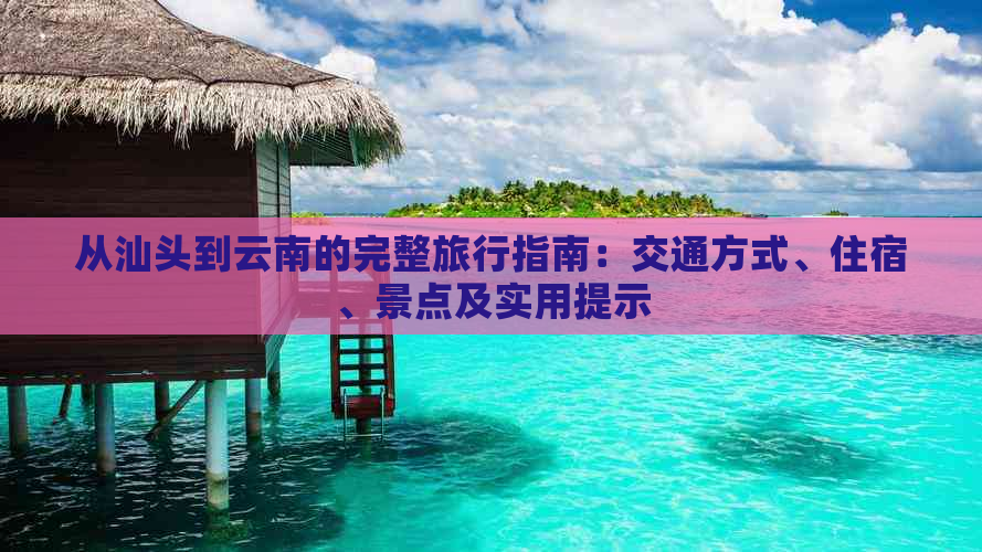 从汕头到云南的完整旅行指南：交通方式、住宿、景点及实用提示