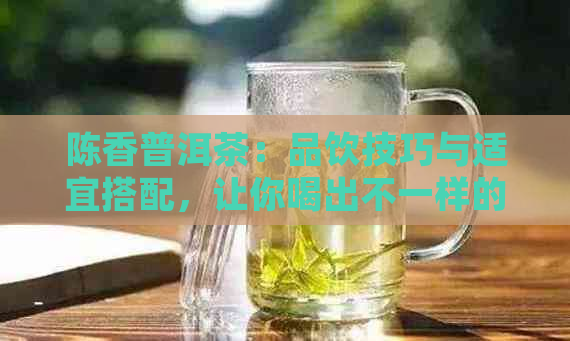 陈香普洱茶：品饮技巧与适宜搭配，让你喝出不一样的醇厚口感！