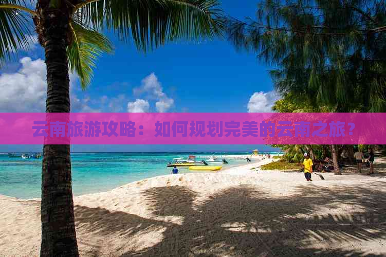 云南旅游攻略：如何规划完美的云南之旅？