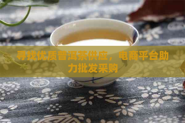 寻找优质普洱茶供应，电商平台助力批发采购