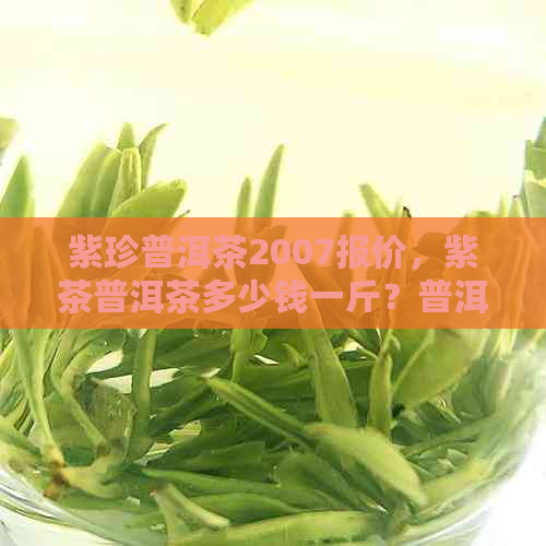 紫珍普洱茶2007报价，紫茶普洱茶多少钱一斤？普洱茶紫娟