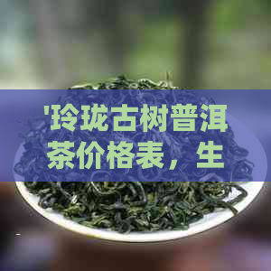 '玲珑古树普洱茶价格表，生茶和熟茶一应俱全'