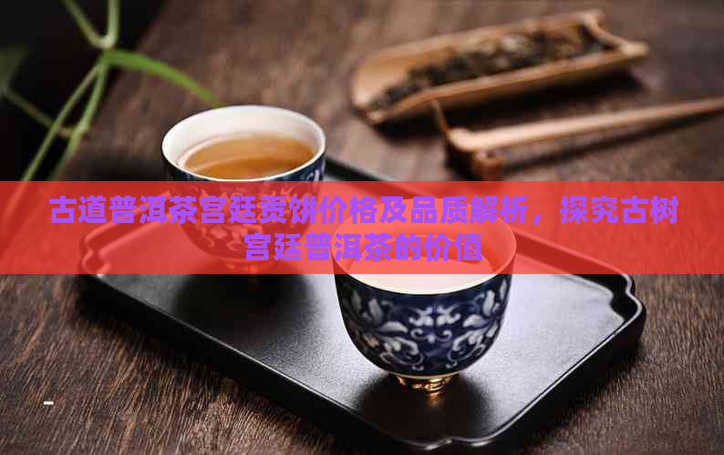 古道普洱茶宫廷贡饼价格及品质解析，探究古树宫廷普洱茶的价值