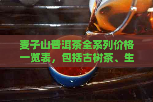 麦子山普洱茶全系列价格一览表，包括古树茶、生茶和熟茶