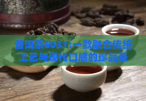 普洱茶6031:一款融合传统工艺与现代口感的珍品茶叶