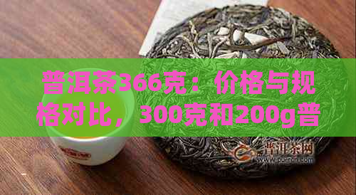 普洱茶366克：价格与规格对比，300克和200g普洱茶的性价比分析