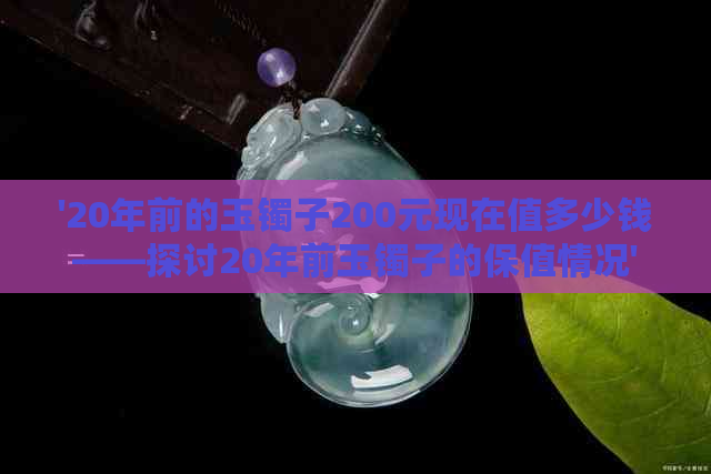 '20年前的玉镯子200元现在值多少钱——探讨20年前玉镯子的保值情况'