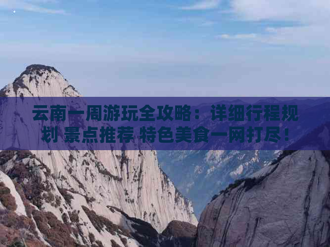 云南一周游玩全攻略：详细行程规划 景点推荐 特色美食一网打尽！