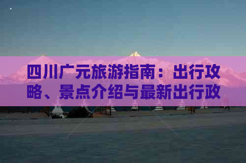 四川广元旅游指南：出行攻略、景点介绍与最新出行政策解读