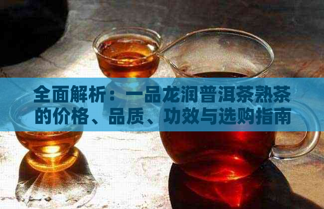 全面解析：一品龙润普洱茶熟茶的价格、品质、功效与选购指南