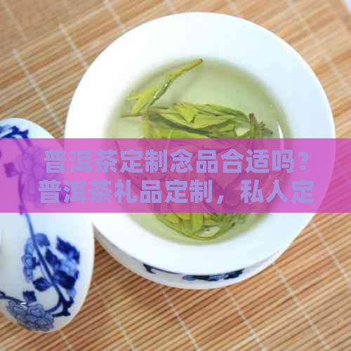 普洱茶定制念品合适吗？普洱茶礼品定制，私人定制限量珍藏。