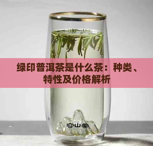 绿印普洱茶是什么茶：种类、特性及价格解析