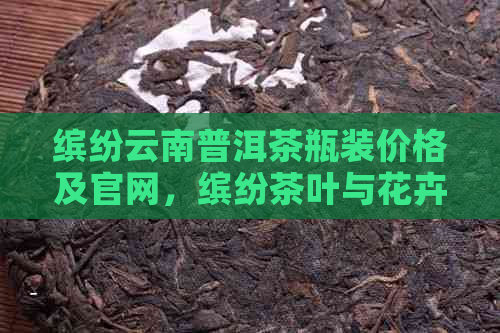 缤纷云南普洱茶瓶装价格及官网，缤纷茶叶与花卉园艺