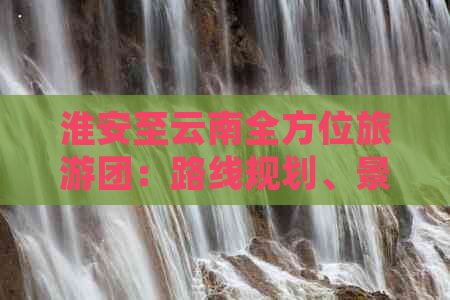 淮安至云南全方位旅游团：路线规划、景点推荐、住宿及交通详情一应俱全