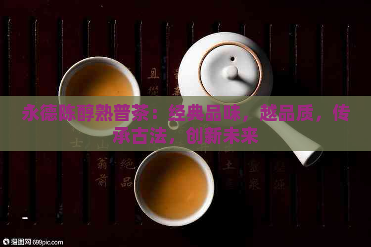 永德陈醇熟普茶：经典品味，越品质，传承古法，创新未来