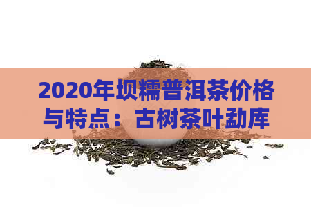 2020年坝糯普洱茶价格与特点：古树茶叶勐库表