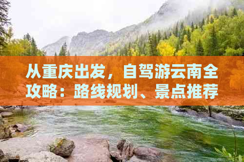 从重庆出发，自驾游云南全攻略：路线规划、景点推荐、住宿与美食一应俱全！