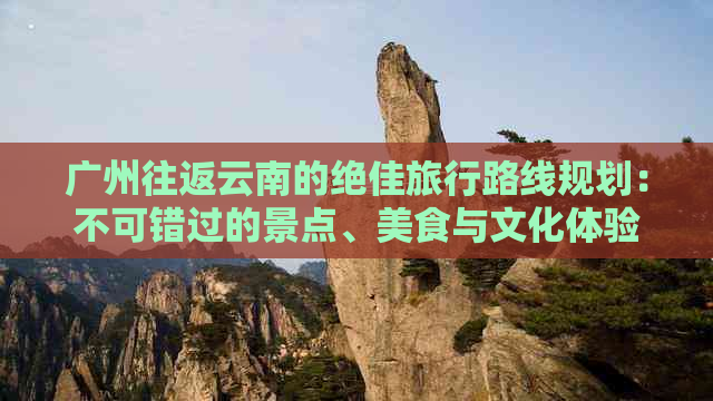 广州往返云南的绝佳旅行路线规划：不可错过的景点、美食与文化体验