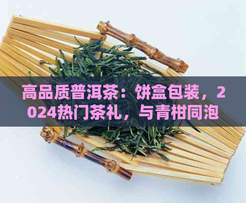 高品质普洱茶：饼盒包装，2024热门茶礼，与青柑同泡？价格解析