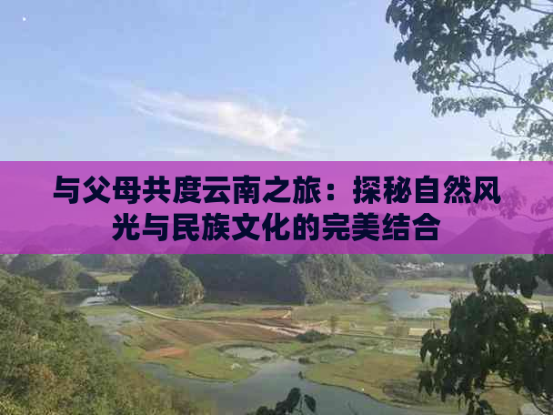 与父母共度云南之旅：探秘自然风光与民族文化的完美结合