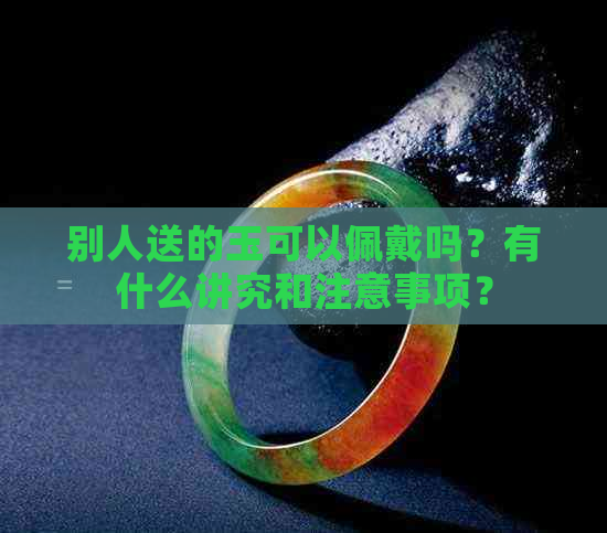 别人送的玉可以佩戴吗？有什么讲究和注意事项？