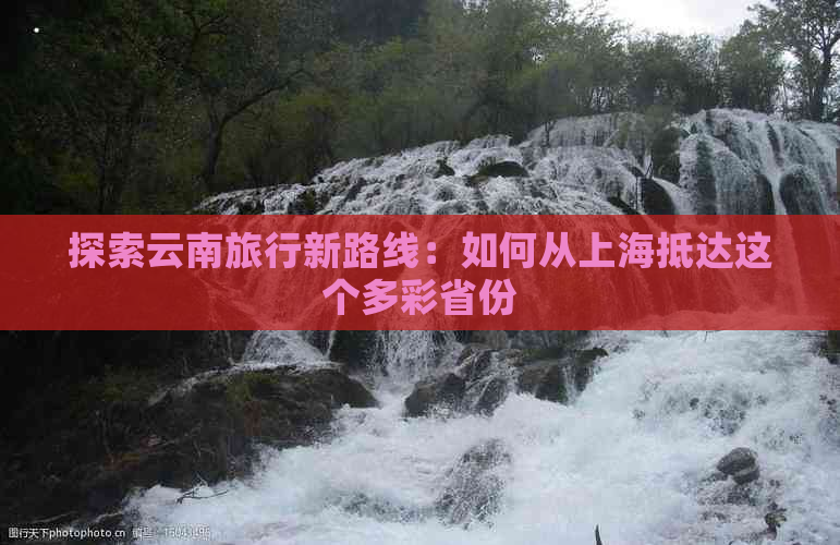 探索云南旅行新路线：如何从上海抵达这个多彩省份