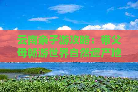 云南亲子游攻略：带父母畅游世界自然遗产地、品尝美食、体验民族文化