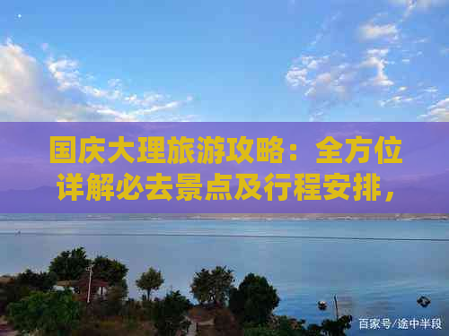 国庆大理旅游攻略：全方位详解必去景点及行程安排，让你玩得尽兴又省钱！