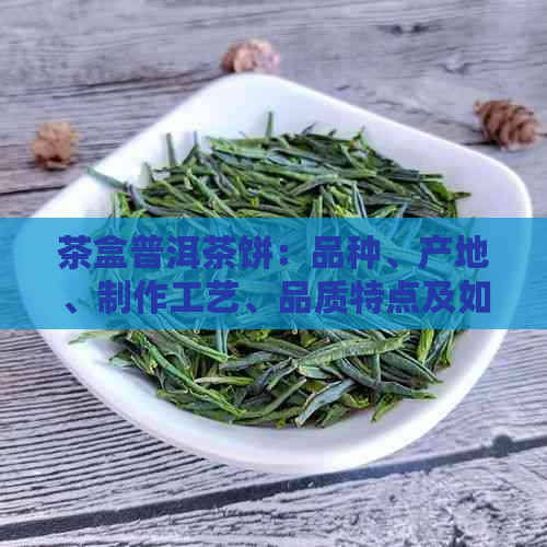 茶盒普洱茶饼：品种、产地、制作工艺、品质特点及如何鉴别与品饮全方位解析