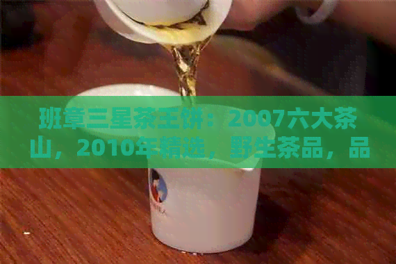 班章三星茶王饼：2007六大茶山，2010年精选，野生茶品，品质上乘。