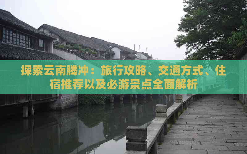 探索云南腾冲：旅行攻略、交通方式、住宿推荐以及必游景点全面解析