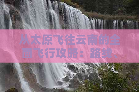 从太原飞往云南的全面飞行攻略：路线、航班、旅行必备事项一文解析