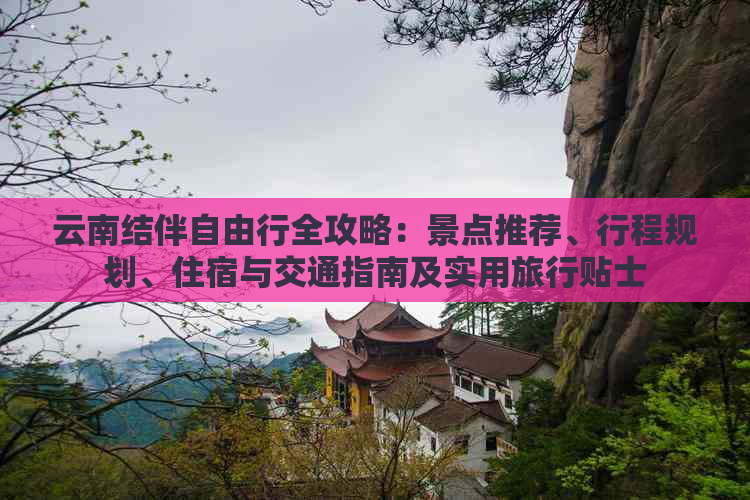 云南结伴自由行全攻略：景点推荐、行程规划、住宿与交通指南及实用旅行贴士