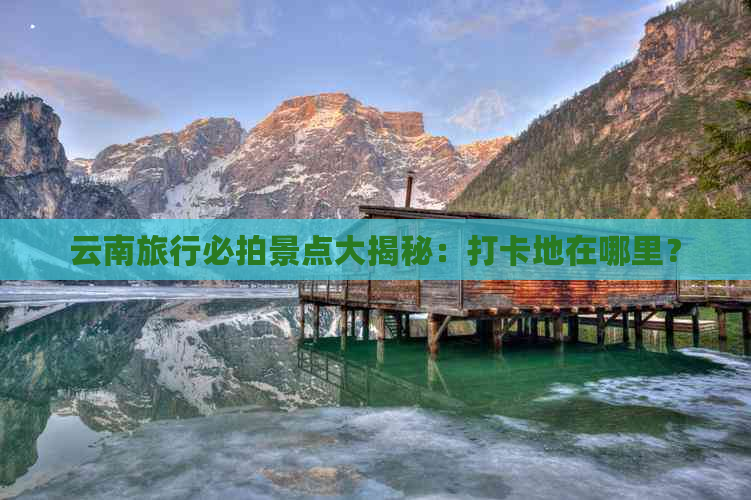 云南旅行必拍景点大揭秘：打卡地在哪里？