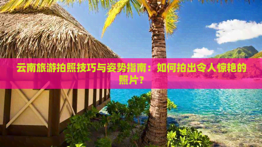 云南旅游拍照技巧与姿势指南：如何拍出令人惊艳的照片？