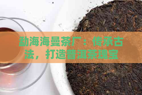 勐海海曼茶厂：传承古法，打造普洱茶瑰宝