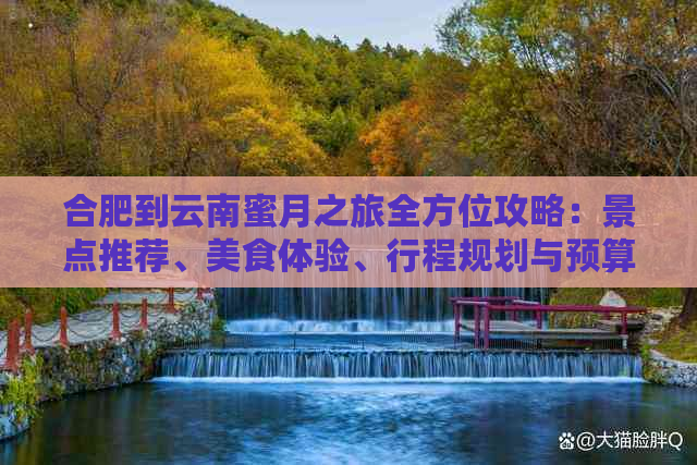 合肥到云南蜜月之旅全方位攻略：景点推荐、美食体验、行程规划与预算分析